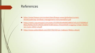 References
 https://www.fireeye.com/content/dam/fireeye-www/global/en/current-
threats/pdfs/wp-windows-management-instrumentation.pdf
 https://static1.squarespace.com/static/552092d5e4b0661088167e5c/t/5760096ecf
80a129e0b17634/1465911664070/Windows+PowerShell+Logging+Cheat+Sheet+
ver+June+2016+v2.pdf
 https://www.carbonblack.com/2017/02/10/non-malware-fileless-attack/
 