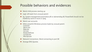 Possible behaviors and evidences
 Weird child process starting up.
 Legit .dll loads from unusual parent
 Eg. System.management.automation.dll or wbmemdisp.dll, PowerShell should not be
loaded by word or excel or Jpeg.
 Weird user accounts
 Other powerful Windows process loads by unusual parent.
Cmd.exe
Wmic.exe
Rdp.exe
Csc.exe
Powershell.exe
Cscript.exe
Wscript.exe
 Network Connections. Word connecting to port 80
 Strange DNS Queries
 