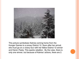 This picture symbolizes Katniss coming home from the
Hunger Games to a snowy District 12. Soon after her arrival,
she must go on a victory tour with her fellow District 12 winner
and friend, Peeta. This sparks rebellion. By the rules, there is
only one winner; but because of Katniss’ actions, there are 2.
 