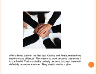 After a blood bath on the first day, Katniss and Peeta, realize they
need to make alliances. This seems to work because they make it
to the final 8. Their survival is unlikely because this year there will
definitely be only one winner. They start to devise a plan.
 