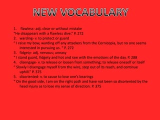 1. flawless- adj. clear or without mistake
“He disappears with a flawless dive.” P. 272
2. warding- v. to protect or guard
“ I raise my bow, warding off any attackers from the Cornicopia, but no one seems
     interested in pursuing us. “ P. 272
3. fidgety- adj. nervous; uneasy
“ I stand guard, fidgety and hot and raw with the emotions of the day. P. 288
4. disengage- v. to release or loosen from something; to release oneself or itself
“ Slowly I disengage myself from the wire, step out of its reach, and continue
     uphill.” P. 375
5. disoriented- v. to cause to lose one’s bearings
“ On the good side, I am on the right path and have not been so disoriented by the
     head injury as to lose my sense of direction. P. 375
 