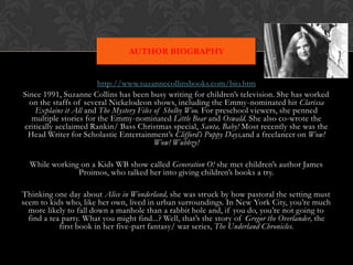 AUTHOR BIOGRAPHY


                        http://www.suzannecollinsbooks.com/bio.htm
Since 1991, Suzanne Collins has been busy writing for children’s television. She has worked
  on the staffs of several Nickelodeon shows, including the Emmy-nominated hit Clarissa
    Explains it All and The Mystery Files of Shelby Woo. For preschool viewers, she penned
   multiple stories for the Emmy-nominated Little Bear and Oswald. She also co-wrote the
critically acclaimed Rankin/ Bass Christmas special, Santa, Baby! Most recently she was the
 Head Writer for Scholastic Entertainment’s Clifford’s Puppy Days,and a freelancer on Wow!
                                          Wow! Wubbzy!

  While working on a Kids WB show called Generation O! she met children’s author James
               Proimos, who talked her into giving children’s books a try.

Thinking one day about Alice in Wonderland, she was struck by how pastoral the setting must
seem to kids who, like her own, lived in urban surroundings. In New York City, you’re much
  more likely to fall down a manhole than a rabbit hole and, if you do, you’re not going to
  find a tea party. What you might find...? Well, that’s the story of Gregor the Overlander, the
            first book in her five-part fantasy/ war series, The Underland Chronicles.
 