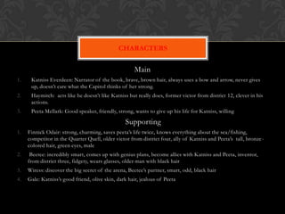 CHARACTERS

                                                      Main
1.    Katniss Everdeen: Narrator of the book, brave, brown hair, always uses a bow and arrow, never gives
      up, doesn’t care what the Capitol thinks of her strong.
2.    Haymitch: acts like he doesn’t like Katniss but really does, former victor from district 12, clever in his
      actions.
3.    Peeta Mellark: Good speaker, friendly, strong, wants to give up his life for Katniss, willing

                                                 Supporting
1.   Finnick Odair: strong, charming, saves peeta’s life twice, knows everything about the sea/fishing,
     competitor in the Quarter Quell, older victor from district four, ally of Katniss and Peeta’s tall, bronze -
     colored hair, green eyes, male
2.    Beetee: incredibly smart, comes up with genius plans, become allies with Katniss and Peeta, inventor,
     from district three, fidgety, wears glasses, older man with black hair
3.   Wiress: discover the big secret of the arena, Beetee’s partner, smart, odd, black hair
4.   Gale: Katniss’s good friend, olive skin, dark hair, jealous of Peeta
 