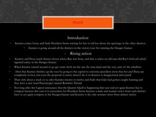 PLOT


                                                    Introduction
•   Katniss comes home and finds President Snow waiting for her to tell her about the uprisings in the other districts
            •   Katniss is going around all the districts in the victory tour for winning the Hunger Games

                                                •    Rising action
•    Katniss and Peeta reach district eleven where Rue was from, and that is when an old man did Rue’s bird call which
    signaled safety in the Hunger Games
•   When Katniss turned around to go get some fresh air she saw the man dead and the very start of the rebellion
•    After that Katniss finishes up the tour by going to the capitol to convince president snow that her and Peeta are
    completely in love, but even the proposal to marry doesn’t do it so Katniss is disappointed and scared
•   Than only about a week or so after Katniss returns to twelve and finds that Gale had gotten caught hunting and
    they have a new head Peacekeeper named Romulus Thread
•   Not long after the Capitol announces that the Quarter Quell is happening that year and yet again Katniss has to
    compete because this year it is convenient for President Snow because a male and woman victor from each district
    have to yet again compete in the Hunger Games and Katniss is the only woman victor from district twelve
 