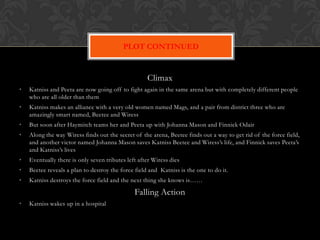 PLOT CONTINUED


                                                    Climax
•   Katniss and Peeta are now going off to fight again in the same arena but with completely different people
    who are all older than them
•   Katniss makes an alliance with a very old women named Mags, and a pair from district three who are
    amazingly smart named, Beetee and Wiress
•   But soon after Haymitch teams her and Peeta up with Johanna Mason and Finnick Odair
•   Along the way Wiress finds out the secret of the arena, Beetee finds out a way to get rid of the force field,
    and another victor named Johanna Mason saves Katniss Beetee and Wiress’s life, and Finnick saves Peeta’s
    and Katniss’s lives
•   Eventually there is only seven tributes left after Wiress dies
•   Beetee reveals a plan to destroy the force field and Katniss is the one to do it.
•   Katniss destroys the force field and the next thing she knows is……

                                               Falling Action
•   Katniss wakes up in a hospital
 