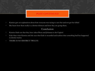 PLOT CONTINUED


•   Katniss gets an explanation about how everyone was trying to save her and not get her killed
•   She hears how there really is a district thirteen and how they are going there.

                                                Conclusion
•   Katniss finds out that they have taken Peeta and Johanna to the Capitol
•   Gale than visits Katniss and she sees that Gale is wounded and realizes that something bad has happened
    in district twelve
•   THERE IS NO DISTRICT TWELVE
 
