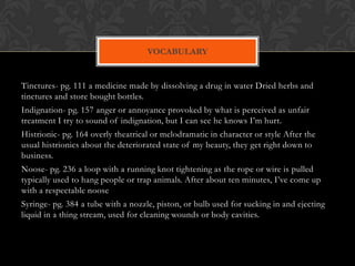 VOCABULARY


Tinctures- pg. 111 a medicine made by dissolving a drug in water Dried herbs and
tinctures and store bought bottles.
Indignation- pg. 157 anger or annoyance provoked by what is perceived as unfair
treatment I try to sound of indignation, but I can see he knows I’m hurt.
Histrionic- pg. 164 overly theatrical or melodramatic in character or style After the
usual histrionics about the deteriorated state of my beauty, they get right down to
business.
Noose- pg. 236 a loop with a running knot tightening as the rope or wire is pulled
typically used to hang people or trap animals. After about ten minutes, I’ve come up
with a respectable noose
Syringe- pg. 384 a tube with a nozzle, piston, or bulb used for sucking in and ejecting
liquid in a thing stream, used for cleaning wounds or body cavities.
 