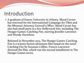 Introduction
 A graduate of Emory University in Atlanta, Maral Cavner
has interned for the International Campaign for Tibet and
the Missouri Attorney General’s Office. Maral Cavner has
also had small parts in a few Hollywood hits, including The
Hunger Games: Catching Fire, starring Jennifer Lawrence
and Woody Harrelson.
Released in November 2013, The Hunger Games: Catching
Fire is a science fiction adventure film based on the novel
Catching Fire by Suzanne Collins. Francis Lawrence
directed the film, which was the second installment in The
Hunger Games series.
 