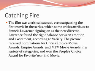 Catching Fire
 The film was a critical success, even surpassing the
first movie in the series, which some critics attribute to
Francis Lawrence signing on as the new director.
Lawrence found the right balance between emotion
and excitement, according to Variety. The picture
received nominations for Critics’ Choice Movie
Awards, Empire Awards, and MTV Movie Awards in a
variety of categories, and won the People’s Choice
Award for Favorite Year End Movie.
 