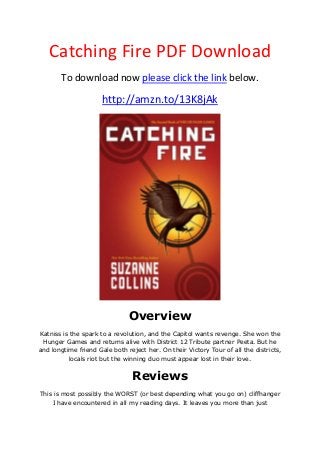 Catching Fire PDF Download
To download now please click the link below.
http://amzn.to/13K8jAk
Overview
Katniss is the spark to a revolution, and the Capitol wants revenge. She won the
Hunger Games and returns alive with District 12 Tribute partner Peeta. But he
and longtime friend Gale both reject her. On their Victory Tour of all the districts,
locals riot but the winning duo must appear lost in their love.
Reviews
This is most possibly the WORST (or best depending what you go on) cliffhanger
I have encountered in all my reading days. It leaves you more than just
 