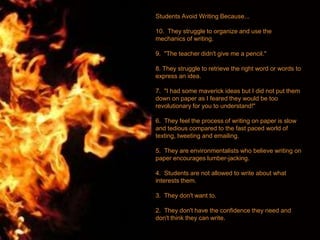 Students Avoid Writing Because...
10. They struggle to organize and use the
mechanics of writing.
9. "The teacher didn't give me a pencil."
8. They struggle to retrieve the right word or words to
express an idea.
7. "I had some maverick ideas but I did not put them
down on paper as I feared they would be too
revolutionary for you to understand!"
6. They feel the process of writing on paper is slow
and tedious compared to the fast paced world of
texting, tweeting and emailing.
5. They are environmentalists who believe writing on
paper encourages lumber-jacking.
4. Students are not allowed to write about what
interests them.
3. They don't want to.
2. They don't have the confidence they need and
don't think they can write.
 