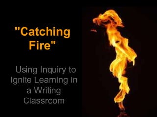 "Catching
Fire"
Using Inquiry to
Ignite Learning in
a Writing
Classroom
 