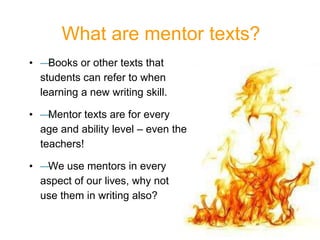 • —Books or other texts that
students can refer to when
learning a new writing skill.
• —Mentor texts are for every
age and ability level – even the
teachers!
• —We use mentors in every
aspect of our lives, why not
use them in writing also?
What are mentor texts?
 