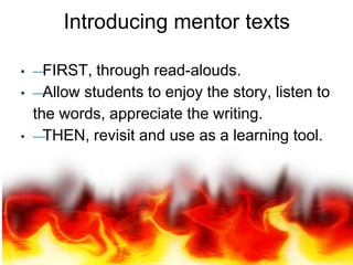 Introducing mentor texts
• —FIRST, through read-alouds.
• —Allow students to enjoy the story, listen to
the words, appreciate the writing.
• —THEN, revisit and use as a learning tool.
 