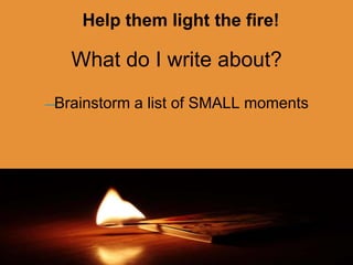 Help them light the fire!
What do I write about?
—Brainstorm a list of SMALL moments
 