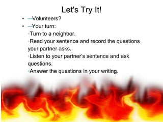 Let's Try It!
• —Volunteers?
• —Your turn:
◦Turn to a neighbor.
◦Read your sentence and record the questions
your partner asks.
◦Listen to your partner’s sentence and ask
questions.
◦Answer the questions in your writing.
 