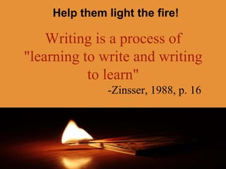 Help them light the fire!
Writing is a process of
"learning to write and writing
to learn"
-Zinsser, 1988, p. 16
 