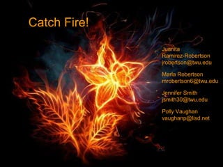 Catch Fire!
Juanita
Ramirez-Robertson
jrobertson@twu.edu
Marla Robertson
mrobertson6@twu.edu
Jennifer Smith
jsmith30@twu.edu
Polly Vaughan
vaughanp@lisd.net
 