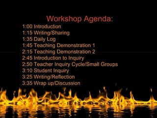 Workshop Agenda:
1:00 Introduction
1:15 Writing/Sharing
1:35 Daily Log
1:45 Teaching Demonstration 1
2:15 Teaching Demonstration 2
2:45 Introduction to Inquiry
2:50 Teacher Inquiry Cycle/Small Groups
3:10 Student Inquiry
3:25 Writing/Reflection
3:35 Wrap up/Discussion
 