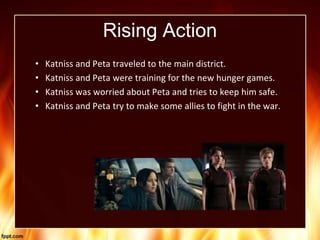 Rising Action
• Katniss and Peta traveled to the main district.
• Katniss and Peta were training for the new hunger games.
• Katniss was worried about Peta and tries to keep him safe.
• Katniss and Peta try to make some allies to fight in the war.
 