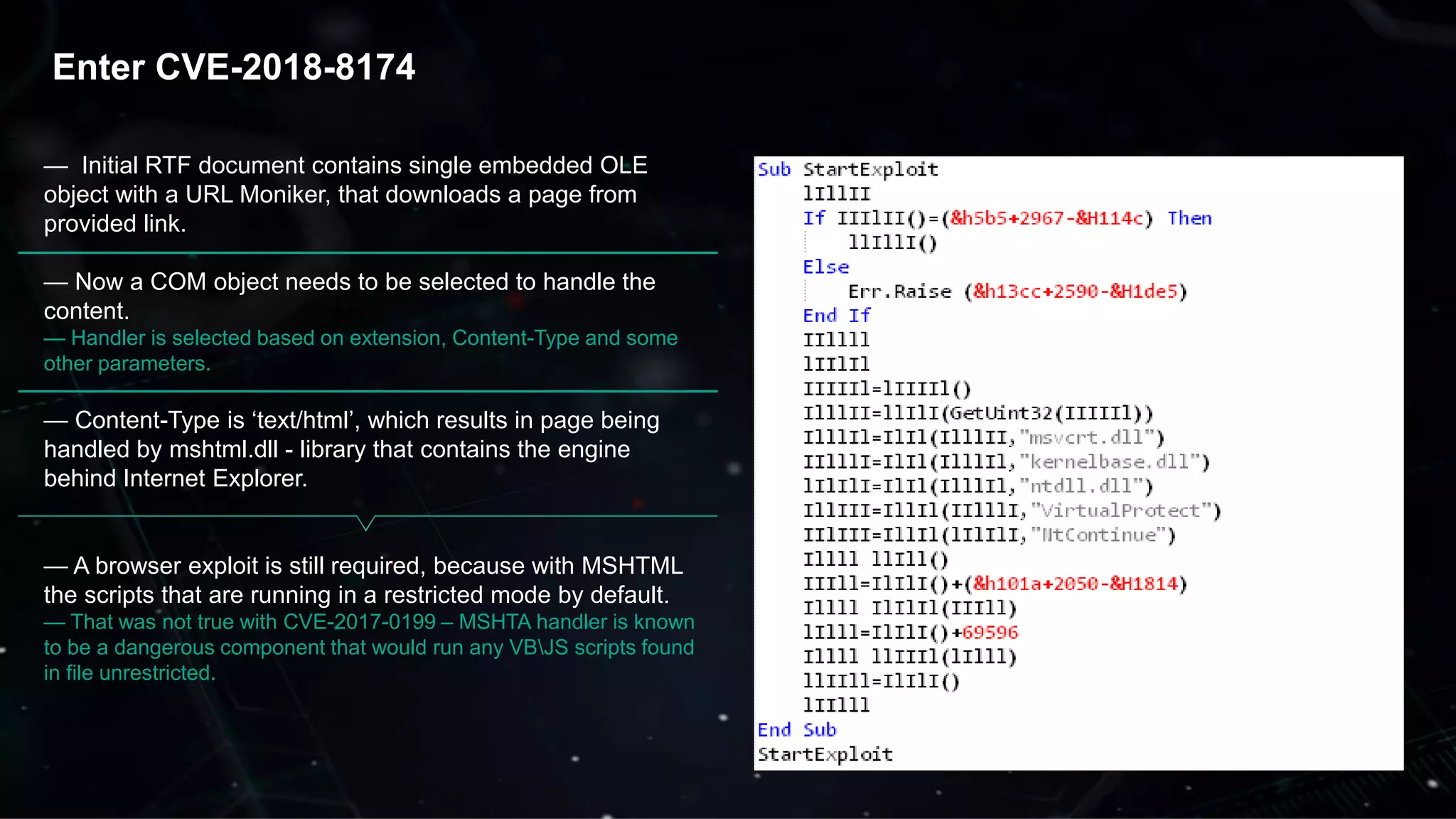 32
Enter CVE-2018-8174
— Initial RTF document contains single embedded OLE
object with a URL Moniker, that downloads a page from
provided link.
— Now a COM object needs to be selected to handle the
content.
— Handler is selected based on extension, Content-Type and some
other parameters.
— Content-Type is ‘text/html’, which results in page being
handled by mshtml.dll - library that contains the engine
behind Internet Explorer.
— A browser exploit is still required, because with MSHTML
the scripts that are running in a restricted mode by default.
— That was not true with CVE-2017-0199 – MSHTA handler is known
to be a dangerous component that would run any VBJS scripts found
in file unrestricted.
 