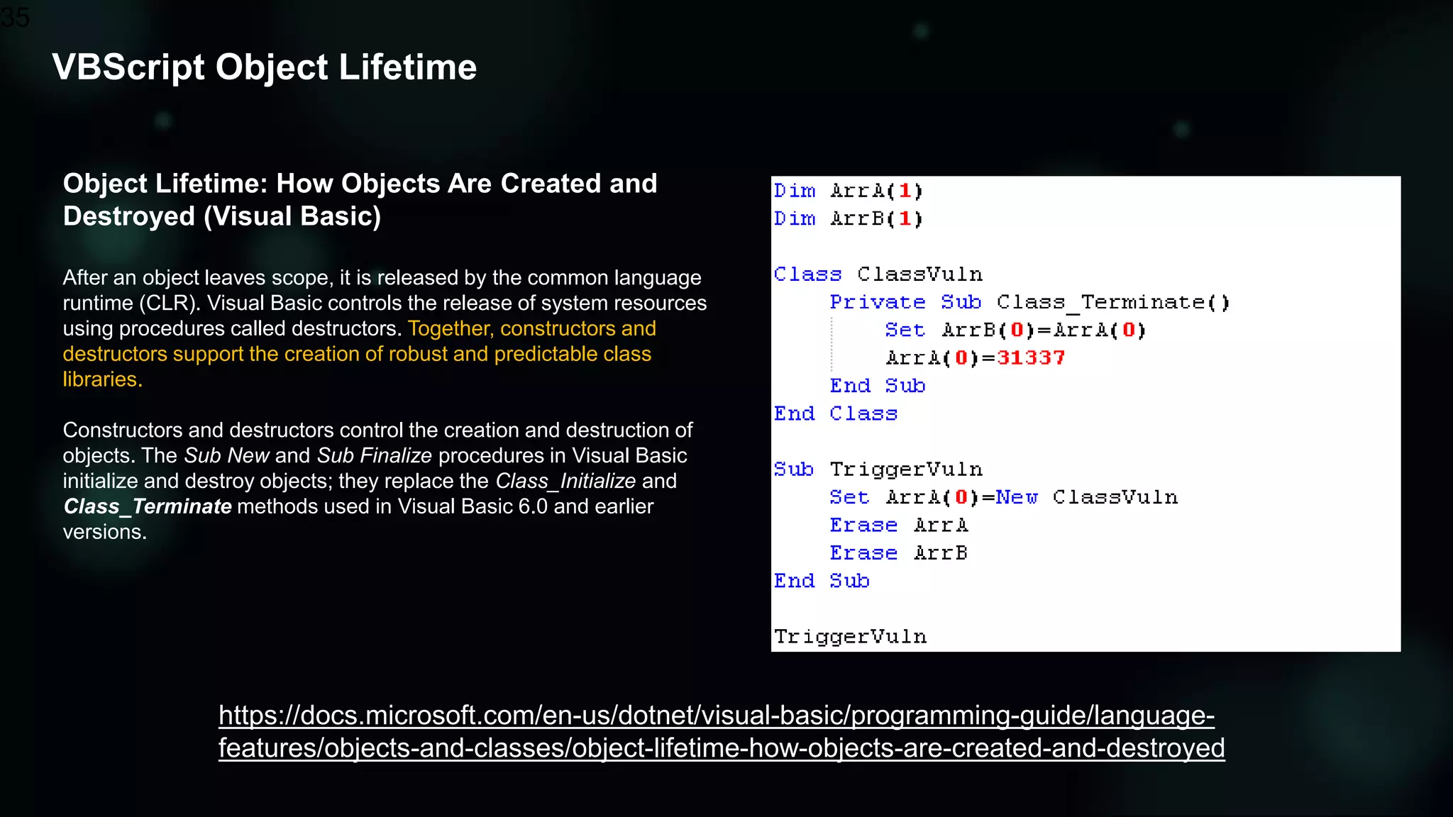 VBScript Object Lifetime
35
Object Lifetime: How Objects Are Created and
Destroyed (Visual Basic)
After an object leaves scope, it is released by the common language
runtime (CLR). Visual Basic controls the release of system resources
using procedures called destructors. Together, constructors and
destructors support the creation of robust and predictable class
libraries.
Constructors and destructors control the creation and destruction of
objects. The Sub New and Sub Finalize procedures in Visual Basic
initialize and destroy objects; they replace the Class_Initialize and
Class_Terminate methods used in Visual Basic 6.0 and earlier
versions.
https://docs.microsoft.com/en-us/dotnet/visual-basic/programming-guide/language-
features/objects-and-classes/object-lifetime-how-objects-are-created-and-destroyed
 