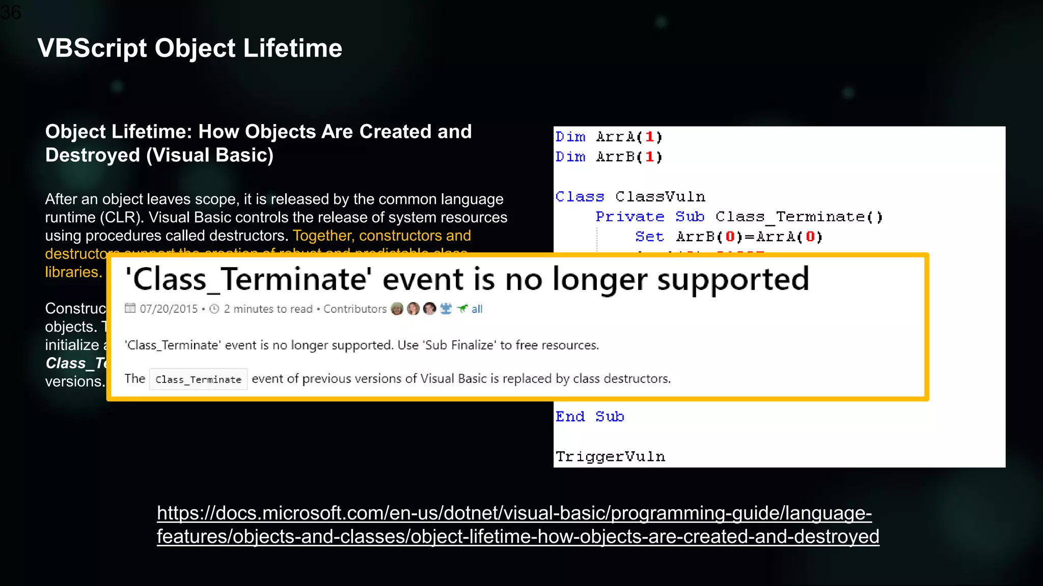 Object Lifetime: How Objects Are Created and
Destroyed (Visual Basic)
After an object leaves scope, it is released by the common language
runtime (CLR). Visual Basic controls the release of system resources
using procedures called destructors. Together, constructors and
destructors support the creation of robust and predictable class
libraries.
Constructors and destructors control the creation and destruction of
objects. The Sub New and Sub Finalize procedures in Visual Basic
initialize and destroy objects; they replace the Class_Initialize and
Class_Terminate methods used in Visual Basic 6.0 and earlier
versions.
VBScript Object Lifetime
36
https://docs.microsoft.com/en-us/dotnet/visual-basic/programming-guide/language-
features/objects-and-classes/object-lifetime-how-objects-are-created-and-destroyed
 