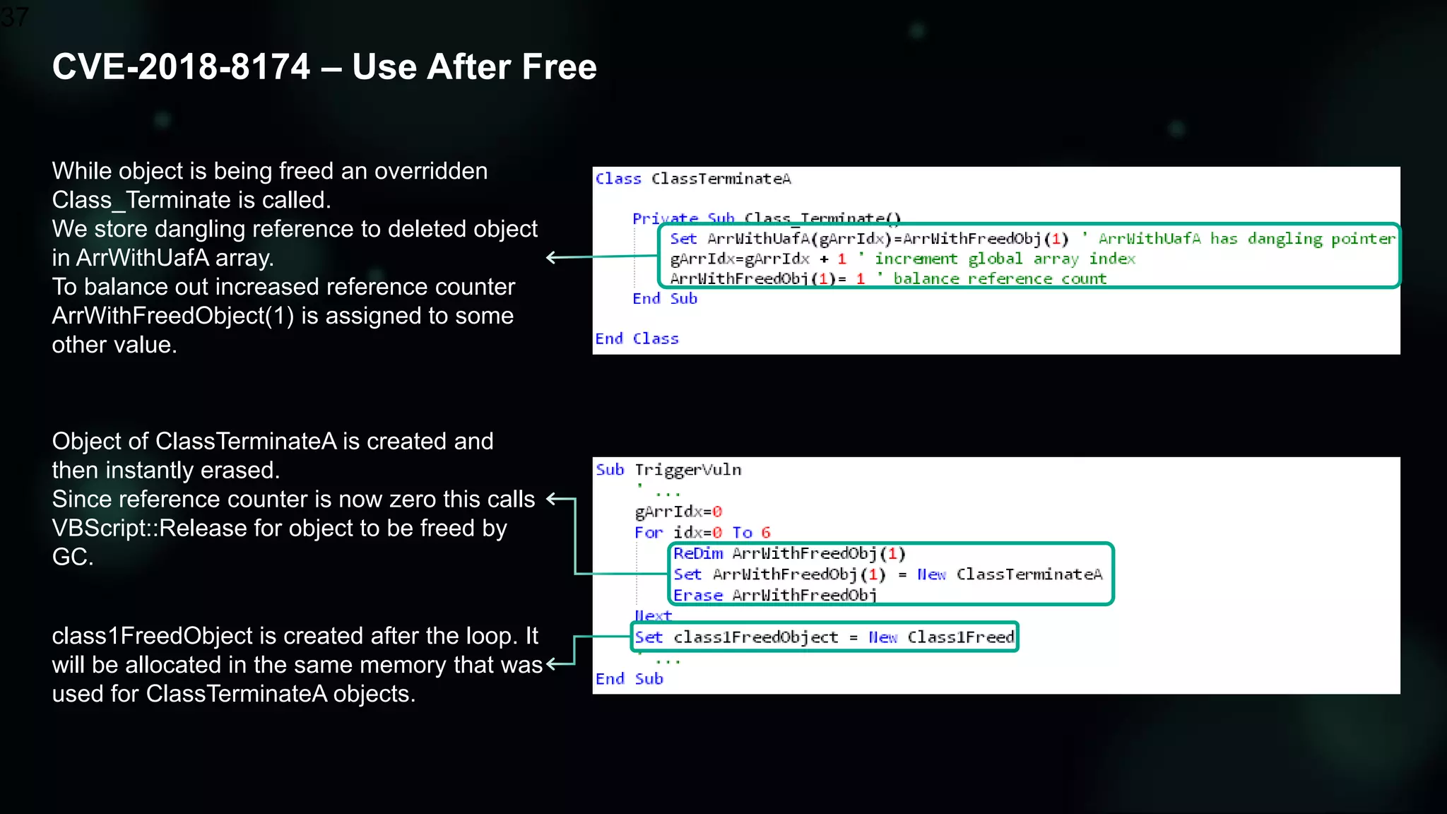 CVE-2018-8174 – Use After Free
37
Object of ClassTerminateA is created and
then instantly erased.
Since reference counter is now zero this calls
VBScript::Release for object to be freed by
GC.
While object is being freed an overridden
Class_Terminate is called.
We store dangling reference to deleted object
in ArrWithUafA array.
To balance out increased reference counter
ArrWithFreedObject(1) is assigned to some
other value.
class1FreedObject is created after the loop. It
will be allocated in the same memory that was
used for ClassTerminateA objects.
 
