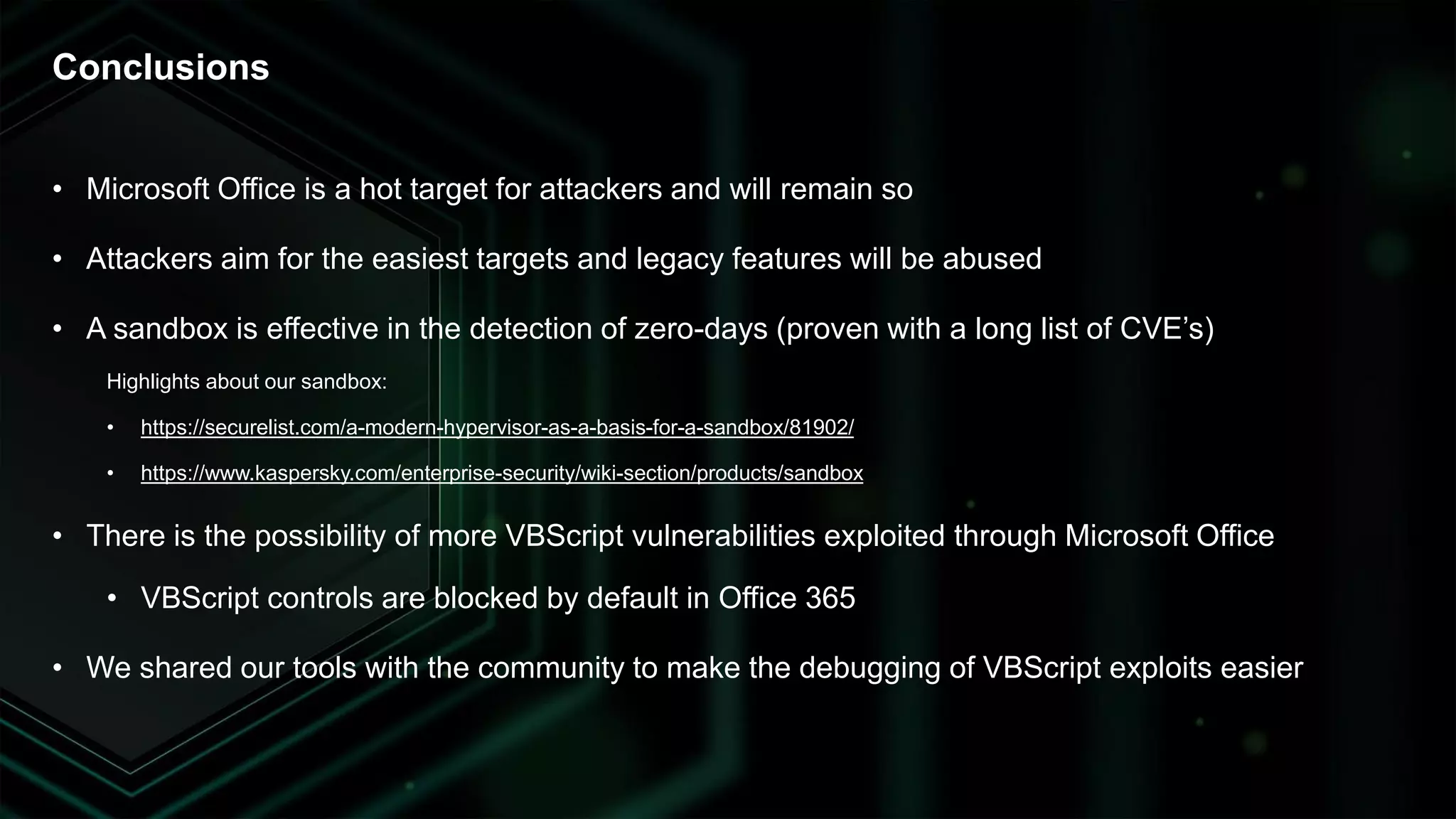 • Microsoft Office is a hot target for attackers and will remain so
• Attackers aim for the easiest targets and legacy features will be abused
• A sandbox is effective in the detection of zero-days (proven with a long list of CVE’s)
Highlights about our sandbox:
• https://securelist.com/a-modern-hypervisor-as-a-basis-for-a-sandbox/81902/
• https://www.kaspersky.com/enterprise-security/wiki-section/products/sandbox
• There is the possibility of more VBScript vulnerabilities exploited through Microsoft Office
• VBScript controls are blocked by default in Office 365
• We shared our tools with the community to make the debugging of VBScript exploits easier
Conclusions
 