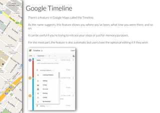 Google Timeline
There’s a feature in Google Maps called the Timeline.
As the name suggests, this feature shows you where you’ve been, what time you were there, and so
on.
It can be useful if you’re trying to retrace your steps or just for memory purposes.
For the most part, the feature is also automatic but users have the option of editing it if they wish.
 