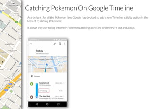 Catching Pokemon On Google Timeline
As a delight , for all the Pokemon fans Google has decided to add a new Timeline activity option in the
form of “Catching Pokemon”.
It allows the user to log into their Pokemon catching activities while they’re out and about.
 