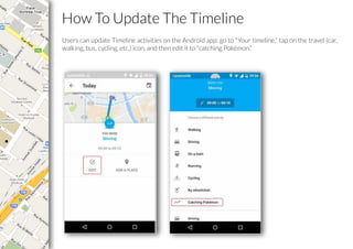 How To Update The Timeline
Users can update Timeline activities on the Android app: go to "Your timeline," tap on the travel (car,
walking, bus, cycling, etc.) icon, and then edit it to "catching Pokémon.”
 