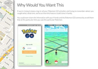 Why Would You Want This
If you’re trying to keep a log on all your Pokemon GO activities and trying to remember where you
caught what, what time, and so on then this feature could come in handy.
You could even share the information with your friends and the Pokemon GO community, to tell them
that at this particular time you saw this particular Pokemon.
 