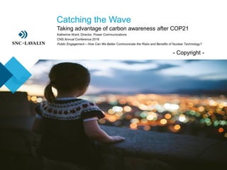 ›- Copyright -
›Catching the Wave
›Taking advantage of carbon awareness after COP21
Katherine Ward, Director, Power Communications
CNS Annual Conference 2016
Public Engagement – How Can We Better Communicate the Risks and Benefits of Nuclear Technology?
 