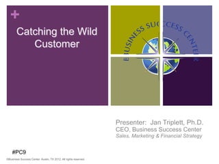 +
       Catching the Wild
          Customer




                                                                  Presenter: Jan Triplett, Ph.D.
                                                                  CEO, Business Success Center
                                                                  Sales, Marketing & Financial Strategy


    #PC9
©Business Success Center, Austin, TX 2012. All rights reserved.                                           1
 