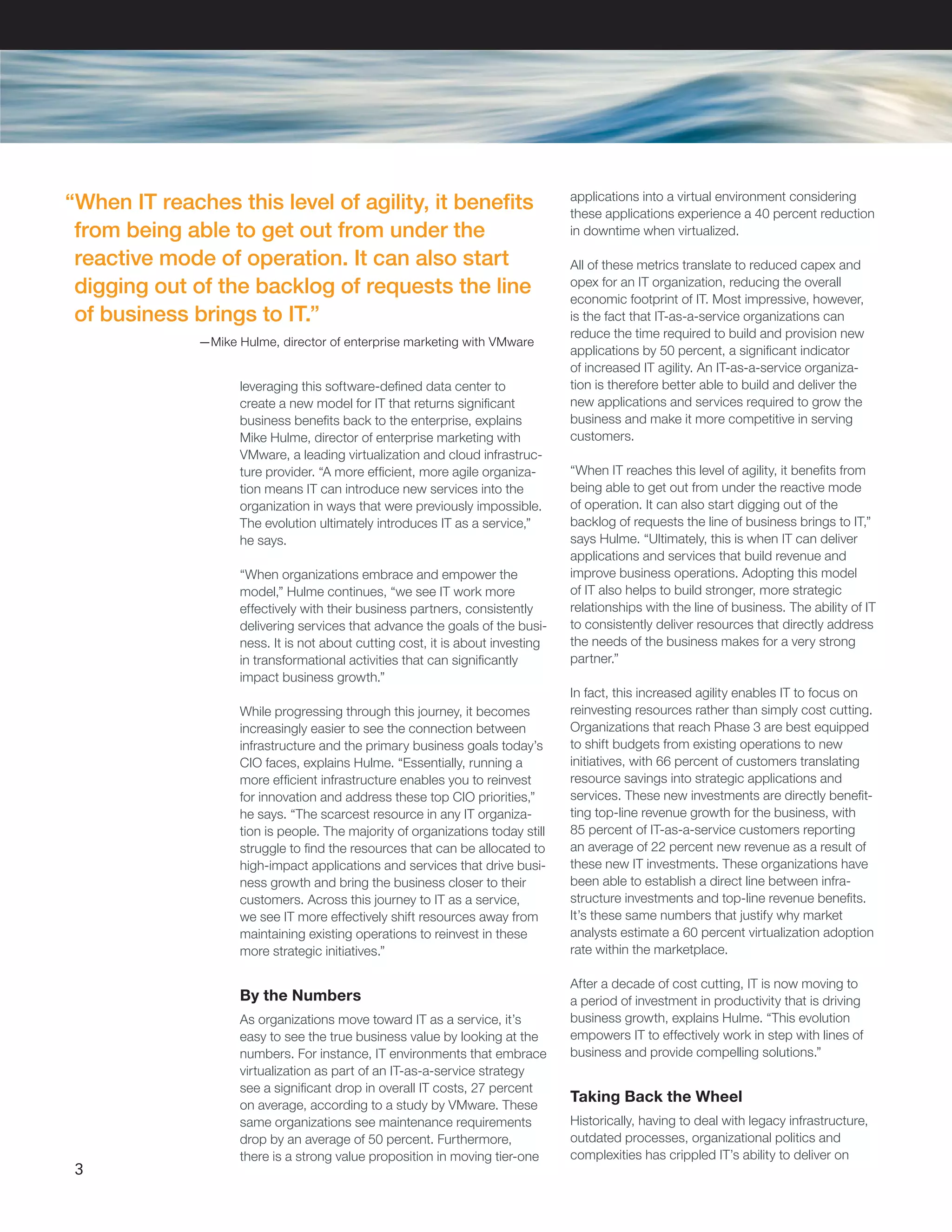 leveraging this software-defined data center to
create a new model for IT that returns significant
business benefits back to the enterprise, explains
Mike Hulme, director of enterprise marketing with
VMware, a leading virtualization and cloud infrastruc-
ture provider. “A more efficient, more agile organiza-
tion means IT can introduce new services into the
organization in ways that were previously impossible.
The evolution ultimately introduces IT as a service,”
he says.
“When organizations embrace and empower the
model,” Hulme continues, “we see IT work more
effectively with their business partners, consistently
delivering services that advance the goals of the busi-
ness. It is not about cutting cost, it is about investing
in transformational activities that can significantly
impact business growth.”
While progressing through this journey, it becomes
increasingly easier to see the connection between
infrastructure and the primary business goals today’s
CIO faces, explains Hulme. “Essentially, running a
more efficient infrastructure enables you to reinvest
for innovation and address these top CIO priorities,”
he says. “The scarcest resource in any IT organiza-
tion is people. The majority of organizations today still
struggle to find the resources that can be allocated to
high-impact applications and services that drive busi-
ness growth and bring the business closer to their
customers. Across this journey to IT as a service,
we see IT more effectively shift resources away from
maintaining existing operations to reinvest in these
more strategic initiatives.”
By the Numbers
As organizations move toward IT as a service, it’s
easy to see the true business value by looking at the
numbers. For instance, IT environments that embrace
virtualization as part of an IT-as-a-service strategy
see a significant drop in overall IT costs, 27 percent
on average, according to a study by VMware. These
same organizations see maintenance requirements
drop by an average of 50 percent. Furthermore,
there is a strong value proposition in moving tier-one
applications into a virtual environment considering
these applications experience a 40 percent reduction
in downtime when virtualized.
All of these metrics translate to reduced capex and
opex for an IT organization, reducing the overall
economic footprint of IT. Most impressive, however,
is the fact that IT-as-a-service organizations can
reduce the time required to build and provision new
applications by 50 percent, a significant indicator
of increased IT agility. An IT-as-a-service organiza-
tion is therefore better able to build and deliver the
new applications and services required to grow the
business and make it more competitive in serving
customers.
“When IT reaches this level of agility, it benefits from
being able to get out from under the reactive mode
of operation. It can also start digging out of the
backlog of requests the line of business brings to IT,”
says Hulme. “Ultimately, this is when IT can deliver
applications and services that build revenue and
improve business operations. Adopting this model
of IT also helps to build stronger, more strategic
relationships with the line of business. The ability of IT
to consistently deliver resources that directly address
the needs of the business makes for a very strong
partner.”
In fact, this increased agility enables IT to focus on
reinvesting resources rather than simply cost cutting.
Organizations that reach Phase 3 are best equipped
to shift budgets from existing operations to new
initiatives, with 66 percent of customers translating
resource savings into strategic applications and
services. These new investments are directly benefit-
ting top-line revenue growth for the business, with
85 percent of IT-as-a-service customers reporting
an average of 22 percent new revenue as a result of
these new IT investments. These organizations have
been able to establish a direct line between infra-
structure investments and top-line revenue benefits.
It’s these same numbers that justify why market
analysts estimate a 60 percent virtualization adoption
rate within the marketplace.
After a decade of cost cutting, IT is now moving to
a period of investment in productivity that is driving
business growth, explains Hulme. “This evolution
empowers IT to effectively work in step with lines of
business and provide compelling solutions.”
Taking Back the Wheel
Historically, having to deal with legacy infrastructure,
outdated processes, organizational politics and
complexities has crippled IT’s ability to deliver on
3
“When IT reaches this level of agility, it benefits
from being able to get out from under the
reactive mode of operation. It can also start
digging out of the backlog of requests the line
of business brings to IT.”
—Mike Hulme, director of enterprise marketing with VMware
 
