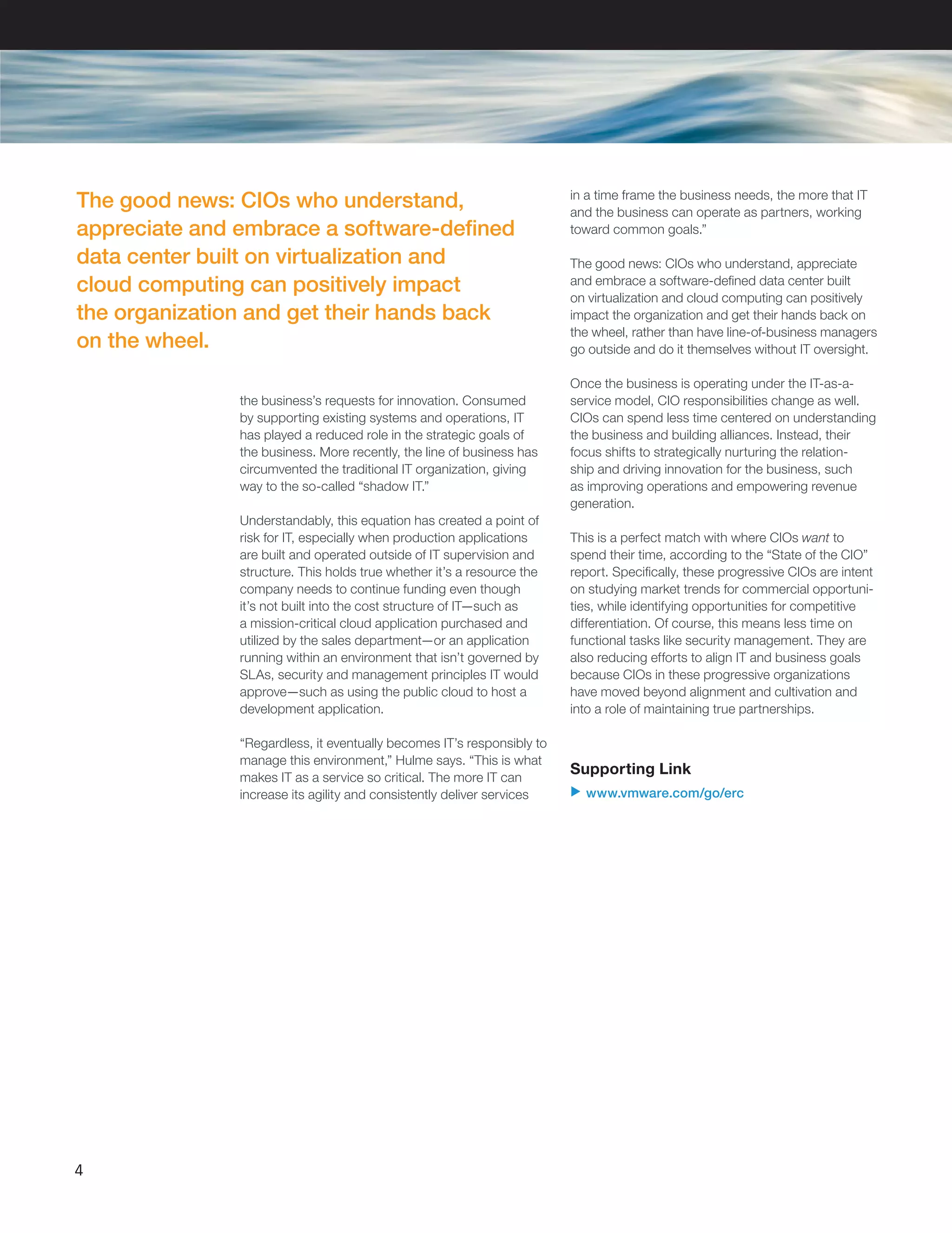 the business’s requests for innovation. Consumed
by supporting existing systems and operations, IT
has played a reduced role in the strategic goals of
the business. More recently, the line of business has
circumvented the traditional IT organization, giving
way to the so-called “shadow IT.”
Understandably, this equation has created a point of
risk for IT, especially when production applications
are built and operated outside of IT supervision and
structure. This holds true whether it’s a resource the
company needs to continue funding even though
it’s not built into the cost structure of IT—such as
a mission-critical cloud application purchased and
utilized by the sales department—or an application
running within an environment that isn’t governed by
SLAs, security and management principles IT would
approve—such as using the public cloud to host a
development application.
“Regardless, it eventually becomes IT’s responsibly to
manage this environment,” Hulme says. “This is what
makes IT as a service so critical. The more IT can
increase its agility and consistently deliver services
4
in a time frame the business needs, the more that IT
and the business can operate as partners, working
toward common goals.”
The good news: CIOs who understand, appreciate
and embrace a software-defined data center built
on virtualization and cloud computing can positively
impact the organization and get their hands back on
the wheel, rather than have line-of-business managers
go outside and do it themselves without IT oversight.
Once the business is operating under the IT-as-a-
service model, CIO responsibilities change as well.
CIOs can spend less time centered on understanding
the business and building alliances. Instead, their
focus shifts to strategically nurturing the relation-
ship and driving innovation for the business, such
as improving operations and empowering revenue
generation.
This is a perfect match with where CIOs want to
spend their time, according to the “State of the CIO”
report. Specifically, these progressive CIOs are intent
on studying market trends for commercial opportuni-
ties, while identifying opportunities for competitive
differentiation. Of course, this means less time on
functional tasks like security management. They are
also reducing efforts to align IT and business goals
because CIOs in these progressive organizations
have moved beyond alignment and cultivation and
into a role of maintaining true partnerships.
Supporting Link
u www.vmware.com/go/erc
The good news: CIOs who understand,
appreciate and embrace a software-defined
data center built on virtualization and
cloud computing can positively impact
the organization and get their hands back
on the wheel.
 