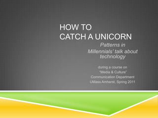 How to Catch A Unicorn Patterns in  Millennials’ talk about technology during a course on  “Media & Culture” Communication Department UMass Amherst, Spring 2011 