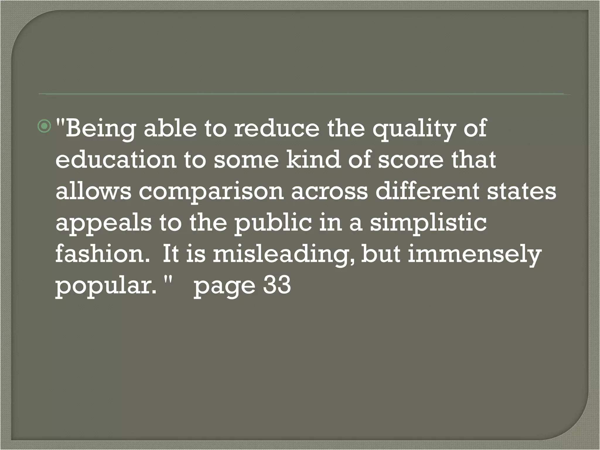 "Being able to reduce the quality of education to some kind of score that allows comparison across different states appeals to the public in a simplistic fashion.  It is misleading, but immensely popular. "   page 33 