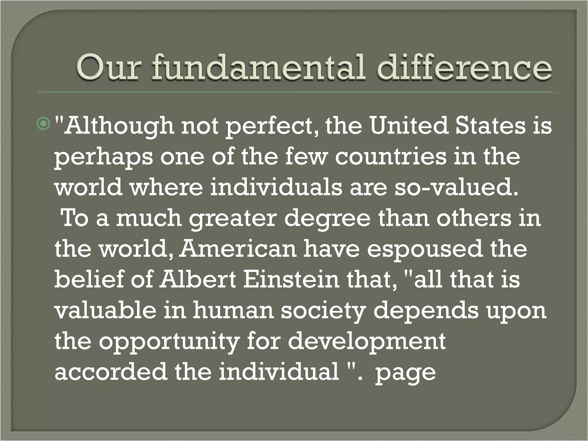 "Although not perfect, the United States is perhaps one of the few countries in the world where individuals are so-valued.  To a much greater degree than others in the world, American have espoused the belief of Albert Einstein that, "all that is valuable in human society depends upon the opportunity for development accorded the individual ".  page 