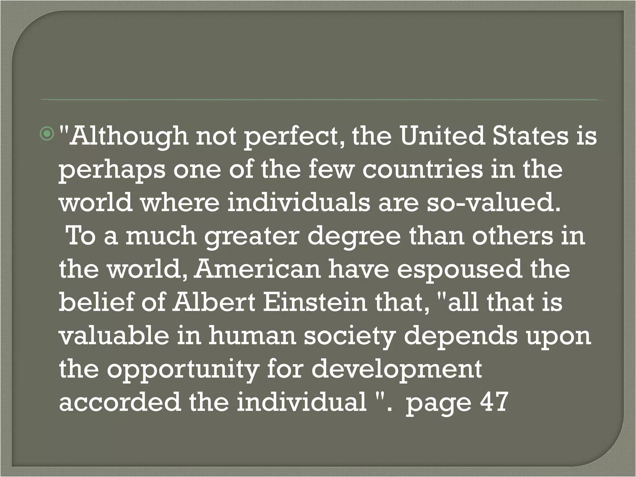 "Although not perfect, the United States is perhaps one of the few countries in the world where individuals are so-valued.  To a much greater degree than others in the world, American have espoused the belief of Albert Einstein that, "all that is valuable in human society depends upon the opportunity for development accorded the individual ".  page 47 