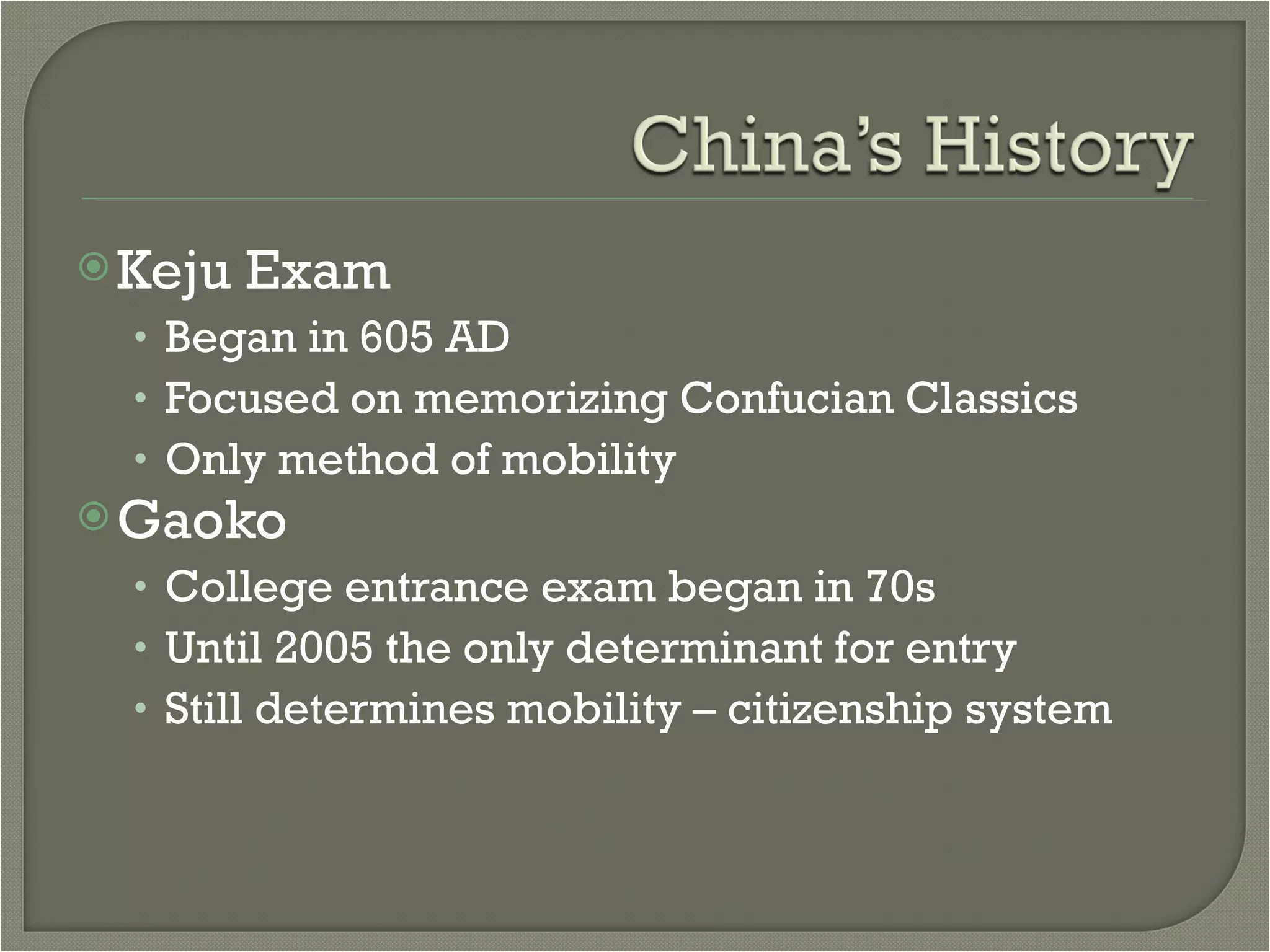 Keju Exam Began in 605 AD Focused on memorizing Confucian Classics Only method of mobility Gaoko  College entrance exam began in 70s Until 2005 the only determinant for entry Still determines mobility – citizenship system 
