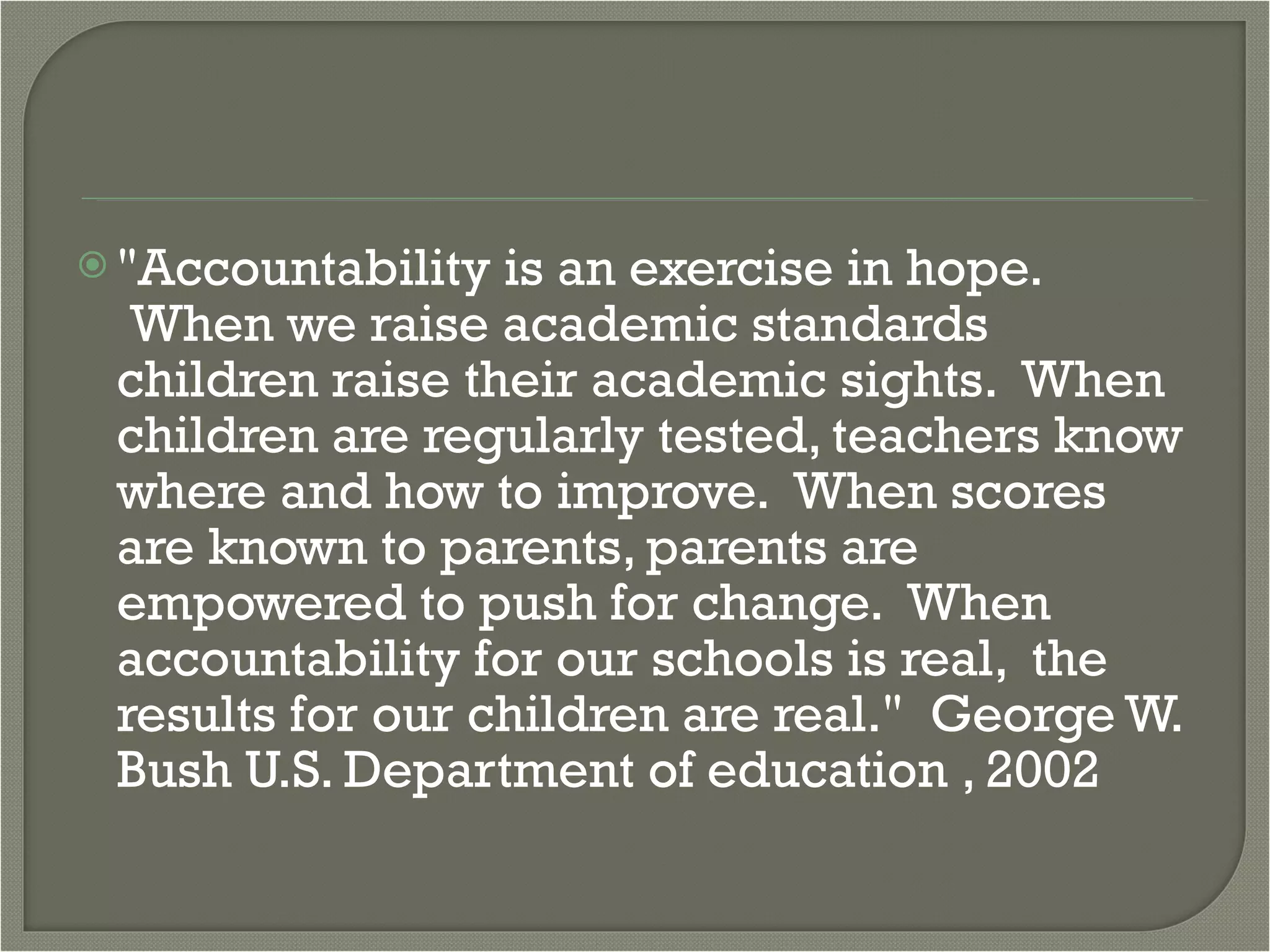 "Accountability is an exercise in hope.  When we raise academic standards children raise their academic sights.  When children are regularly tested, teachers know where and how to improve.  When scores are known to parents, parents are empowered to push for change.  When accountability for our schools is real,  the results for our children are real."  George W. Bush U.S. Department of education , 2002 