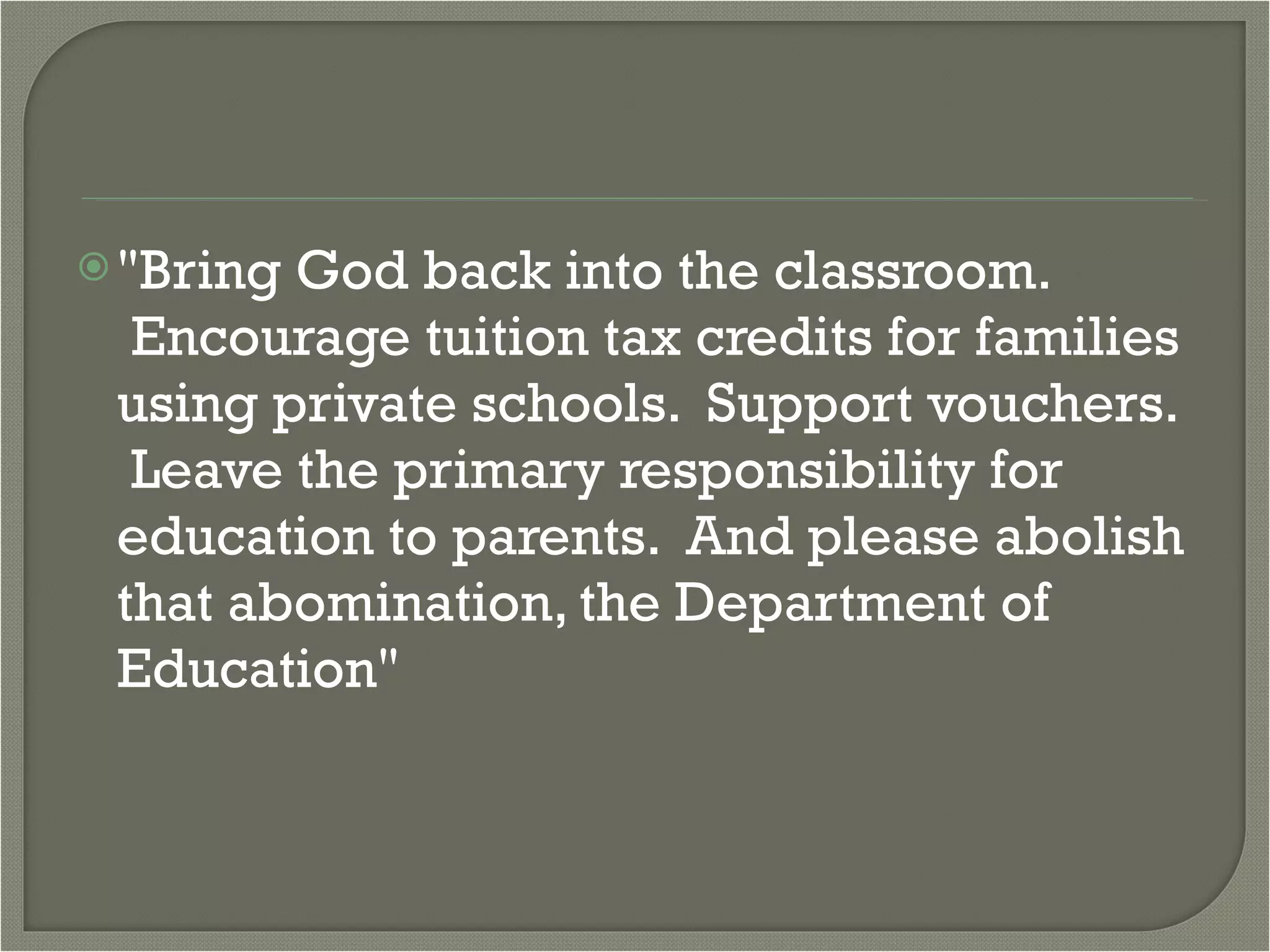 "Bring God back into the classroom.  Encourage tuition tax credits for families using private schools.  Support vouchers.  Leave the primary responsibility for education to parents.  And please abolish that abomination, the Department of Education" 