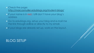  Check
the page:
http://marcosmuller.edublogs.org/student-blogs/
If
your name is in red, I still don’t have your blog’s
address
Go
to edublogs.org, setup your blog and e-mail me
the link through edline or directly to my email.
If
your blogs are already set up, work on the layout.
BLOG SETUP