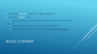 
Your blog shouldn’t have the “ hello world post”
Your blog should have:
Summary about how to create passwords (check the slides of lesson
2)
Notes about your and your classmates presentations
Other posts about online security (check http://news.cnet.com/ )
BLOG CONTENT