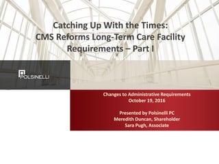 Catching	Up	With	the	Times:	
CMS	Reforms	Long-Term	Care	Facility	
Requirements	– Part	I
Changes	to	Administrative	Requirements	
October	19,	2016
Presented	by	Polsinelli	PC
Meredith	Duncan,	Shareholder
Sara	Pugh,	Associate
 