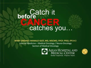 Catch it
before
CANCER
catches you…
MARY ONDINEE MANALO IGOT, MD, MSCMO, FPCP, FPSO, FPSMO
Internal Medicine – Medical Oncology / Neuro-Oncology
Section of Medical Oncology
 
