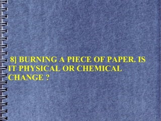 8] BURNING A PIECE OF PAPER. IS
IT PHYSICAL OR CHEMICAL
CHANGE ?
 