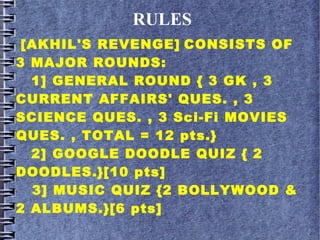 RULES
[AKHIL'S REVENGE] CONSISTS OF
3 MAJOR ROUNDS:
1] GENERAL ROUND { 3 GK , 3
CURRENT AFFAIRS' QUES. , 3
SCIENCE QUES. , 3 Sci-Fi MOVIES
QUES. , TOTAL = 12 pts.}
2] GOOGLE DOODLE QUIZ { 2
DOODLES.}[10 pts]
3] MUSIC QUIZ {2 BOLLYWOOD &
2 ALBUMS.}[6 pts]
 